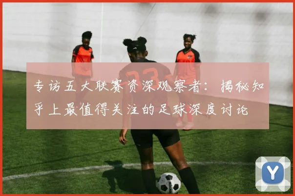 专访五大联赛资深观察者:揭秘知乎上最值得关注的足球深度讨论