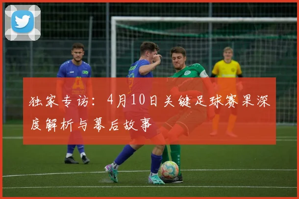 独家专访:4月10日关键足球赛果深度解析与幕后故事