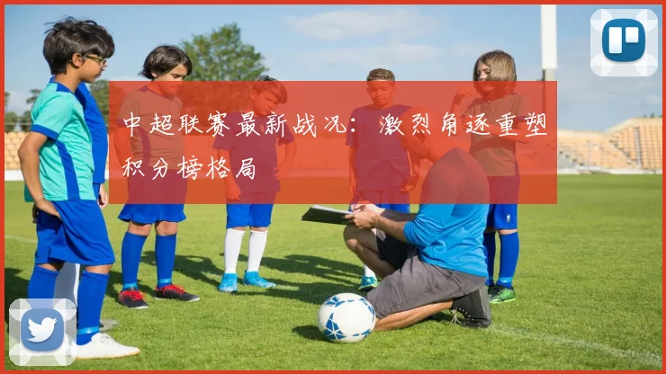 中超联赛最新战况:激烈角逐重塑积分榜格局