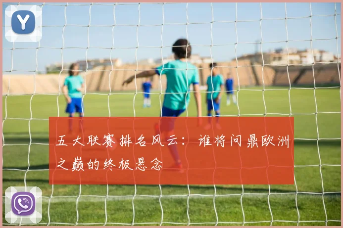五大联赛排名风云：谁将问鼎欧洲之巅的终极悬念