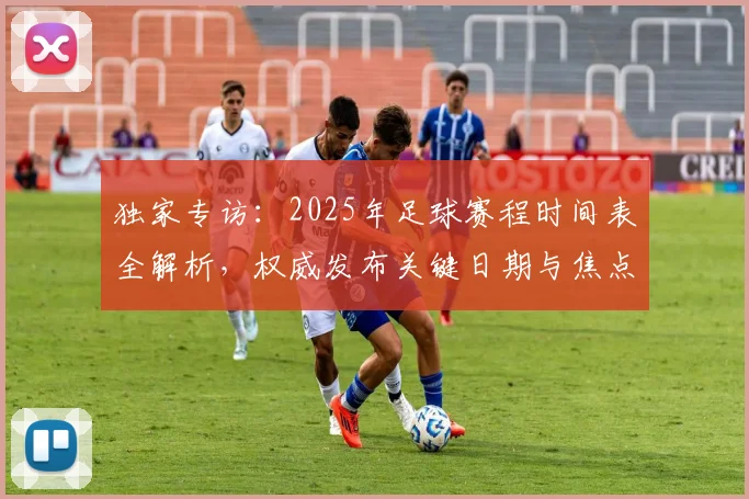独家专访：2025年足球赛程时间表全解析，权威发布关键日期与焦点战