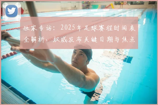 独家专访：2025年足球赛程时间表全解析，权威发布关键日期与焦点战