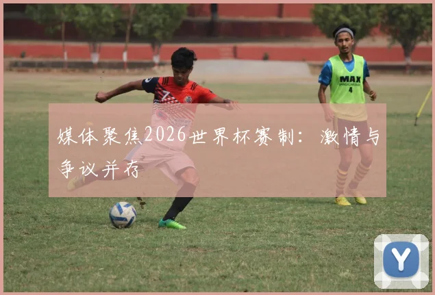 媒体聚焦2026世界杯赛制:激情与争议并存