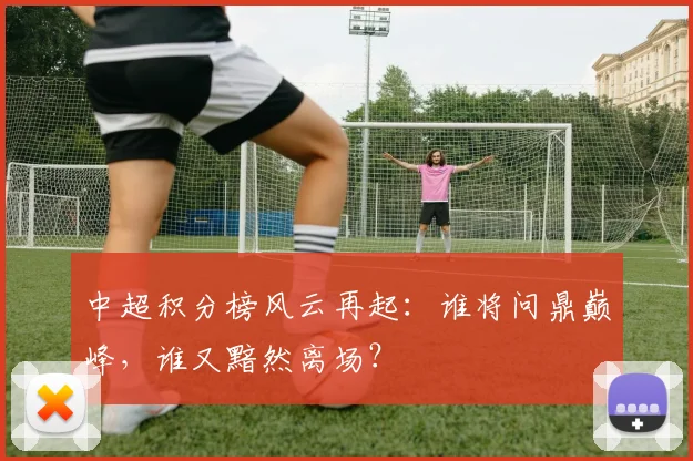 中超积分榜风云再起：谁将问鼎巅峰，谁又黯然离场？